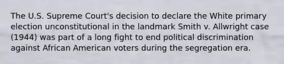 The U.S. Supreme Court's decision to declare the White primary election unconstitutional in the landmark Smith v. Allwright case (1944) was part of a long fight to end political discrimination against African American voters during the segregation era.