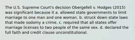 The U.S. Supreme Court's decision Obergefell v. Hodges (2015) was significant because it a. allowed state governments to limit marriage to one man and one woman. b. struck down state laws that made sodomy a crime. c. required that all states offer marriage licenses to two people of the same sex. d. declared the full faith and credit clause unconstitutional.