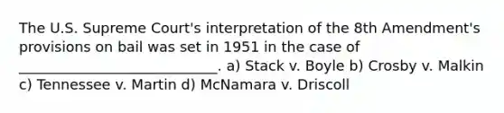 The U.S. Supreme Court's interpretation of the 8th Amendment's provisions on bail was set in 1951 in the case of ____________________________. a) Stack v. Boyle b) Crosby v. Malkin c) Tennessee v. Martin d) McNamara v. Driscoll