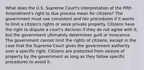 What does the U.S. Supreme Court's interpretation of the Fifth Amendment's right to due process mean for citizens? The government must use consistent and fair procedures if it wants to limit a citizen's rights or seize private property. Citizens have the right to dispute a court's decision if they do not agree with it, but the government ultimately determines guilt or innocence. The government cannot limit the rights of citizens, except in the case that the Supreme Court gives the government authority over a specific right. Citizens are protected from seizure of property by the government as long as they follow specific procedures to avoid it.