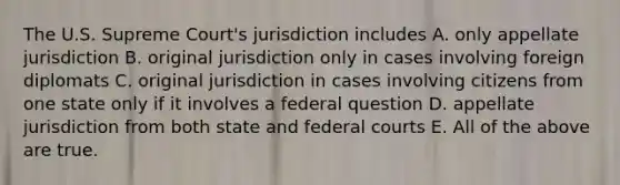 The U.S. Supreme Court's jurisdiction includes A. only appellate jurisdiction B. original jurisdiction only in cases involving foreign diplomats C. original jurisdiction in cases involving citizens from one state only if it involves a federal question D. appellate jurisdiction from both state and <a href='https://www.questionai.com/knowledge/kzzdxYQ4u6-federal-courts' class='anchor-knowledge'>federal courts</a> E. All of the above are true.