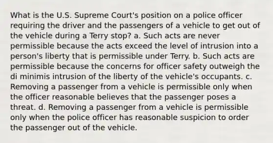 What is the U.S. Supreme Court's position on a police officer requiring the driver and the passengers of a vehicle to get out of the vehicle during a Terry stop? a. Such acts are never permissible because the acts exceed the level of intrusion into a person's liberty that is permissible under Terry. b. Such acts are permissible because the concerns for officer safety outweigh the di minimis intrusion of the liberty of the vehicle's occupants. c. Removing a passenger from a vehicle is permissible only when the officer reasonable believes that the passenger poses a threat. d. Removing a passenger from a vehicle is permissible only when the police officer has reasonable suspicion to order the passenger out of the vehicle.