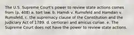 The U.S. Supreme Court's power to review state actions comes from (p. 408) a. tort law. b. Hamdi v. Rumsfeld and Hamdan v. Rumsfeld. c. the supremacy clause of the Constitution and the Judiciary Act of 1789. d. certiorari and amicus curiae. e. The Supreme Court does not have the power to review state actions.