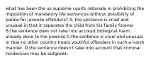 what has been the us supreme courts rationale in prohibiting the imposition of mandatory life sentences without possibility of parole for juvenile offenders? A. the sentence is cruel and unusual in that it separates the child from his family forever B.the sentence does not take into account biological harm already done to the juvenile C.the sentence is cruel and unusual in that no other country treats youthful offenders in such a harsh manner. D.the sentence doesn't take into account that criminal tendencies may be outgrown