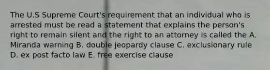 The U.S Supreme Court's requirement that an individual who is arrested must be read a statement that explains the person's right to remain silent and the right to an attorney is called the A. Miranda warning B. double jeopardy clause C. exclusionary rule D. ex post facto law E. free exercise clause