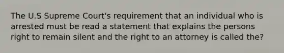 The U.S Supreme Court's requirement that an individual who is arrested must be read a statement that explains the persons right to remain silent and the right to an attorney is called the?