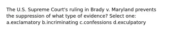 The U.S. Supreme Court's ruling in Brady v. Maryland prevents the suppression of what type of evidence? Select one: a.exclamatory b.incriminating c.confessions d.exculpatory