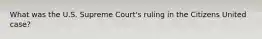 What was the U.S. Supreme Court's ruling in the Citizens United case?