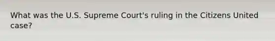 What was the U.S. Supreme Court's ruling in the Citizens United case?