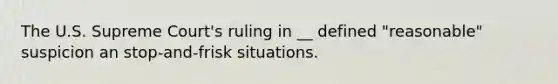 The U.S. Supreme Court's ruling in __ defined "reasonable" suspicion an stop-and-frisk situations.