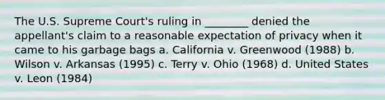 The U.S. Supreme Court's ruling in ________ denied the appellant's claim to a reasonable expectation of privacy when it came to his garbage bags a. California v. Greenwood (1988) b. Wilson v. Arkansas (1995) c. Terry v. Ohio (1968) d. United States v. Leon (1984)