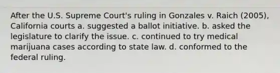 After the U.S. Supreme Court's ruling in Gonzales v. Raich (2005), California courts a. suggested a ballot initiative. b. asked the legislature to clarify the issue. c. continued to try medical marijuana cases according to state law. d. conformed to the federal ruling.