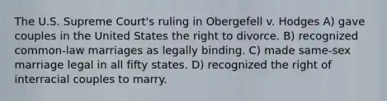 The U.S. Supreme Court's ruling in Obergefell v. Hodges A) gave couples in the United States the right to divorce. B) recognized common-law marriages as legally binding. C) made same-sex marriage legal in all fifty states. D) recognized the right of interracial couples to marry.