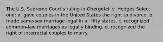 The U.S. Supreme Court's ruling in Obergefell v. Hodges Select one: a. gave couples in the United States the right to divorce. b. made same-sex marriage legal in all fifty states. c. recognized common-law marriages as legally binding. d. recognized the right of interracial couples to marry.