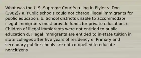 What was the U.S. Supreme Court's ruling in Plyler v. Doe (1982)? a. Public schools could not charge illegal immigrants for public education. b. School districts unable to accommodate illegal immigrants must provide funds for private education. c. Children of illegal immigrants were not entitled to public education d. Illegal immigrants are entitled to in-state tuition in state colleges after five years of residency e. Primary and secondary public schools are not compelled to educate noncitizens