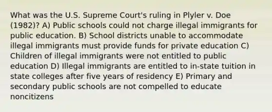 What was the U.S. Supreme Court's ruling in Plyler v. Doe (1982)? A) Public schools could not charge illegal immigrants for public education. B) School districts unable to accommodate illegal immigrants must provide funds for private education C) Children of illegal immigrants were not entitled to public education D) Illegal immigrants are entitled to in-state tuition in state colleges after five years of residency E) Primary and secondary public schools are not compelled to educate noncitizens