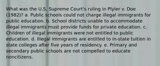 What was the U.S. Supreme Court's ruling in Plyler v. Doe (1982)? a. Public schools could not charge illegal immigrants for public education. b. School districts unable to accommodate illegal immigrants must provide funds for private education. c. Children of illegal immigrants were not entitled to public education. d. Illegal immigrants are entitled to in-state tuition in state colleges after five years of residency. e. Primary and secondary public schools are not compelled to educate noncitizens.