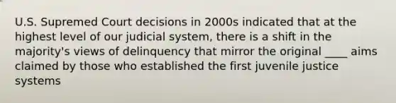 U.S. Supremed Court decisions in 2000s indicated that at the highest level of our judicial system, there is a shift in the majority's views of delinquency that mirror the original ____ aims claimed by those who established the first juvenile justice systems