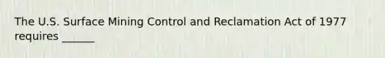 The U.S. Surface Mining Control and Reclamation Act of 1977 requires ______