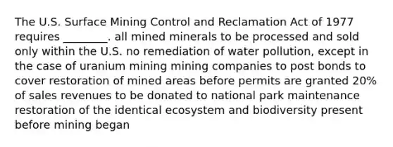 The U.S. Surface Mining Control and Reclamation Act of 1977 requires ________. all mined minerals to be processed and sold only within the U.S. no remediation of water pollution, except in the case of uranium mining mining companies to post bonds to cover restoration of mined areas before permits are granted 20% of sales revenues to be donated to national park maintenance restoration of the identical ecosystem and biodiversity present before mining began