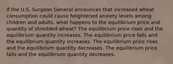 If the U.S. Surgeon General announces that increased wheat consumption could cause heightened anxiety levels among children and adults, what happens to the equilibrium price and quantity of shredded wheat? The equilibrium price rises and the equilibrium quantity increases. The equilibrium price falls and the equilibrium quantity increases. The equilibrium price rises and the equilibrium quantity decreases. The equilibrium price falls and the equilibrium quantity decreases.