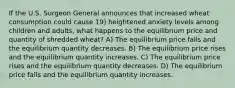 If the U.S. Surgeon General announces that increased wheat consumption could cause 19) heightened anxiety levels among children and adults, what happens to the equilibrium price and quantity of shredded wheat? A) The equilibrium price falls and the equilibrium quantity decreases. B) The equilibrium price rises and the equilibrium quantity increases. C) The equilibrium price rises and the equilibrium quantity decreases. D) The equilibrium price falls and the equilibrium quantity increases.