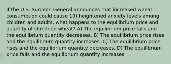 If the U.S. Surgeon General announces that increased wheat consumption could cause 19) heightened anxiety levels among children and adults, what happens to the equilibrium price and quantity of shredded wheat? A) The equilibrium price falls and the equilibrium quantity decreases. B) The equilibrium price rises and the equilibrium quantity increases. C) The equilibrium price rises and the equilibrium quantity decreases. D) The equilibrium price falls and the equilibrium quantity increases.