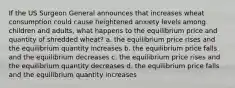 If the US Surgeon General announces that increases wheat consumption could cause heightened anxiety levels among children and adults, what happens to the equilibrium price and quantity of shredded wheat? a. the equilibrium price rises and the equilibrium quantity increases b. the equilibrium price falls and the equilibrium decreases c. the equilibrium price rises and the equilibrium quantity decreases d. the equilibrium price falls and the equilibrium quantity increases