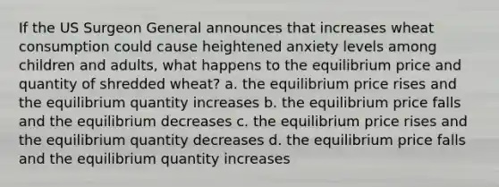 If the US Surgeon General announces that increases wheat consumption could cause heightened anxiety levels among children and adults, what happens to the equilibrium price and quantity of shredded wheat? a. the equilibrium price rises and the equilibrium quantity increases b. the equilibrium price falls and the equilibrium decreases c. the equilibrium price rises and the equilibrium quantity decreases d. the equilibrium price falls and the equilibrium quantity increases