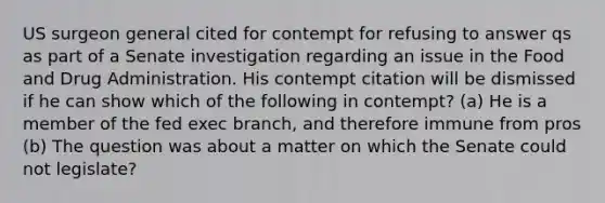 US surgeon general cited for contempt for refusing to answer qs as part of a Senate investigation regarding an issue in the Food and Drug Administration. His contempt citation will be dismissed if he can show which of the following in contempt? (a) He is a member of the fed exec branch, and therefore immune from pros (b) The question was about a matter on which the Senate could not legislate?