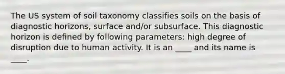 The US system of soil taxonomy classifies soils on the basis of diagnostic horizons, surface and/or subsurface. This diagnostic horizon is defined by following parameters: high degree of disruption due to human activity. It is an ____ and its name is ____.