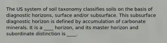 The US system of soil taxonomy classifies soils on the basis of diagnostic horizons, surface and/or subsurface. This subsurface diagnostic horizon is defined by accumulation of carbonate minerals. It is a ____ horizon, and its master horizon and subordinate distinction is ____.