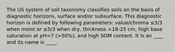 The US system of soil taxonomy classifies soils on the basis of diagnostic horizons, surface and/or subsurface. This diagnostic horizon is defined by following parameters: value/chroma ≤3/3 when moist or ≤5/3 when dry, thickness >18-25 cm, high base saturation at pH=7 (>50%), and high SOM content. It is an ____ and its name is ____.