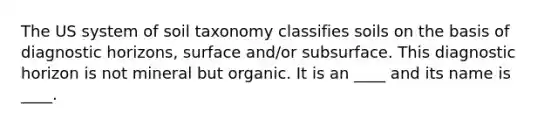 The US system of soil taxonomy classifies soils on the basis of diagnostic horizons, surface and/or subsurface. This diagnostic horizon is not mineral but organic. It is an ____ and its name is ____.