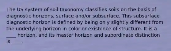 The US system of soil taxonomy classifies soils on the basis of diagnostic horizons, surface and/or subsurface. This subsurface diagnostic horizon is defined by being only slightly different from the underlying horizon in color or existence of structure. It is a ____ horizon, and its master horizon and subordinate distinction is ____.