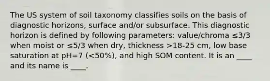 The US system of soil taxonomy classifies soils on the basis of diagnostic horizons, surface and/or subsurface. This diagnostic horizon is defined by following parameters: value/chroma ≤3/3 when moist or ≤5/3 when dry, thickness >18-25 cm, low base saturation at pH=7 (<50%), and high SOM content. It is an ____ and its name is ____.