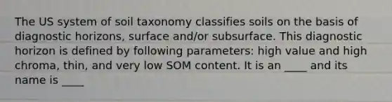 The US system of soil taxonomy classifies soils on the basis of diagnostic horizons, surface and/or subsurface. This diagnostic horizon is defined by following parameters: high value and high chroma, thin, and very low SOM content. It is an ____ and its name is ____