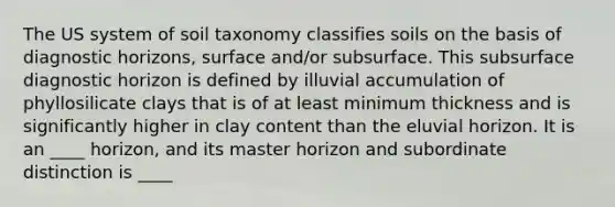 The US system of soil taxonomy classifies soils on the basis of diagnostic horizons, surface and/or subsurface. This subsurface diagnostic horizon is defined by illuvial accumulation of phyllosilicate clays that is of at least minimum thickness and is significantly higher in clay content than the eluvial horizon. It is an ____ horizon, and its master horizon and subordinate distinction is ____