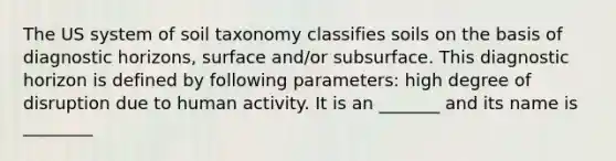 The US system of soil taxonomy classifies soils on the basis of diagnostic horizons, surface and/or subsurface. This diagnostic horizon is defined by following parameters: high degree of disruption due to human activity. It is an _______ and its name is ________