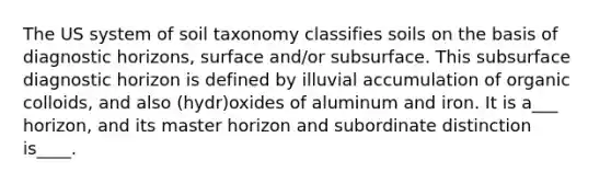 The US system of soil taxonomy classifies soils on the basis of diagnostic horizons, surface and/or subsurface. This subsurface diagnostic horizon is defined by illuvial accumulation of organic colloids, and also (hydr)oxides of aluminum and iron. It is a___ horizon, and its master horizon and subordinate distinction is____.