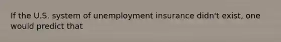 If the U.S. system of unemployment insurance didn't exist, one would predict that