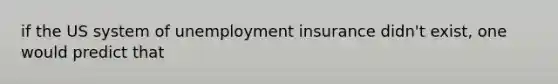 if the US system of unemployment insurance didn't exist, one would predict that