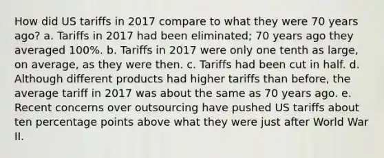 How did US tariffs in 2017 compare to what they were 70 years ago? a. Tariffs in 2017 had been eliminated; 70 years ago they averaged 100%. b. Tariffs in 2017 were only one tenth as large, on average, as they were then. c. Tariffs had been cut in half. d. Although different products had higher tariffs than before, the average tariff in 2017 was about the same as 70 years ago. e. Recent concerns over outsourcing have pushed US tariffs about ten percentage points above what they were just after World War II.