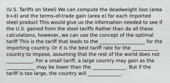 (U.S. Tariffs on Steel) We can compute the deadweight loss (area b+d) and the terms-of-trade gain (area e) for each imported steel product This would give us the information needed to see if the U.S. gained from the steel tariffs Rather than do all these calculations, however, we can use the concept of the optimal tariff This is the tariff that leads to the ___________________ for the importing country. Or it is the best tariff rate for the ___________ country to impose, assuming that the rest of the world does not ___________. For a small tariff, a large country may gain as the ____________ may be lower than the ______________. But if the tariff is too large, the country will ______________.