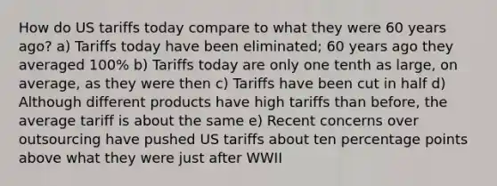 How do US tariffs today compare to what they were 60 years ago? a) Tariffs today have been eliminated; 60 years ago they averaged 100% b) Tariffs today are only one tenth as large, on average, as they were then c) Tariffs have been cut in half d) Although different products have high tariffs than before, the average tariff is about the same e) Recent concerns over outsourcing have pushed US tariffs about ten percentage points above what they were just after WWII