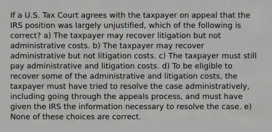 If a U.S. Tax Court agrees with the taxpayer on appeal that the IRS position was largely unjustified, which of the following is correct? a) The taxpayer may recover litigation but not administrative costs. b) The taxpayer may recover administrative but not litigation costs. c) The taxpayer must still pay administrative and litigation costs. d) To be eligible to recover some of the administrative and litigation costs, the taxpayer must have tried to resolve the case administratively, including going through the appeals process, and must have given the IRS the information necessary to resolve the case. e) None of these choices are correct.