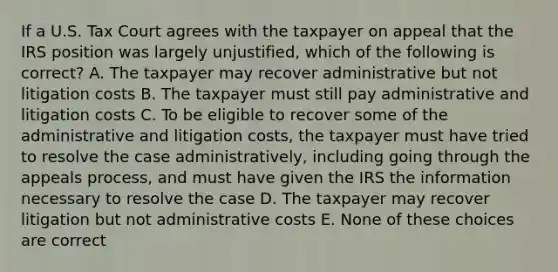 If a U.S. Tax Court agrees with the taxpayer on appeal that the IRS position was largely unjustified, which of the following is correct? A. The taxpayer may recover administrative but not litigation costs B. The taxpayer must still pay administrative and litigation costs C. To be eligible to recover some of the administrative and litigation costs, the taxpayer must have tried to resolve the case administratively, including going through the appeals process, and must have given the IRS the information necessary to resolve the case D. The taxpayer may recover litigation but not administrative costs E. None of these choices are correct