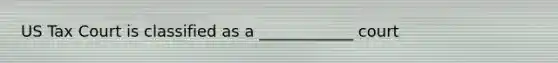 US Tax Court is classified as a ____________ court