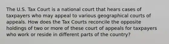 The U.S. Tax Court is a national court that hears cases of taxpayers who may appeal to various geographical courts of appeals. How does the Tax Courts reconcile the opposite holdings of two or more of these court of appeals for taxpayers who work or reside in different parts of the country?