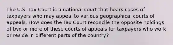 The U.S. Tax Court is a national court that hears cases of taxpayers who may appeal to various geographical courts of appeals. How does the Tax Court reconcile the opposite holdings of two or more of these courts of appeals for taxpayers who work or reside in different parts of the country?